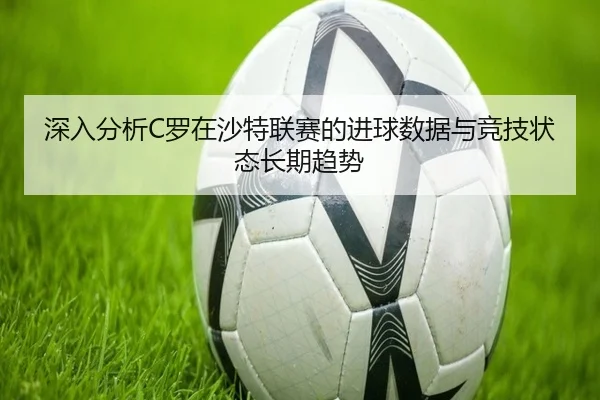 深入分析C罗在沙特联赛的进球数据与竞技状态长期趋势（Mingsheng）